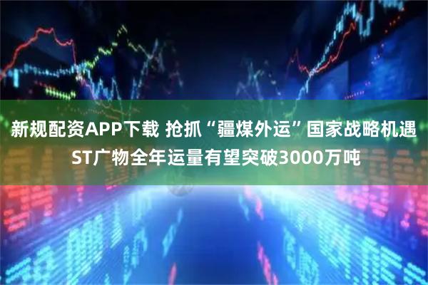 新规配资APP下载 抢抓“疆煤外运”国家战略机遇 ST广物全年运量有望突破3000万吨