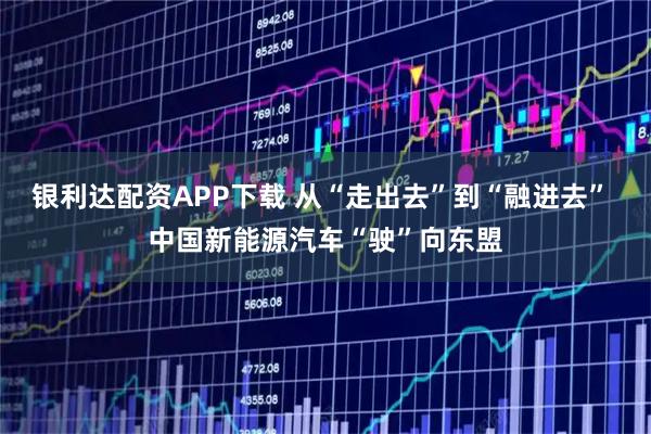 银利达配资APP下载 从“走出去”到“融进去” 中国新能源汽车“驶”向东盟