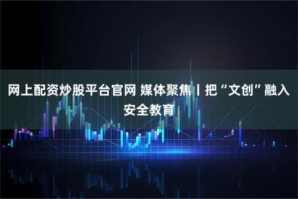 网上配资炒股平台官网 媒体聚焦丨把“文创”融入安全教育