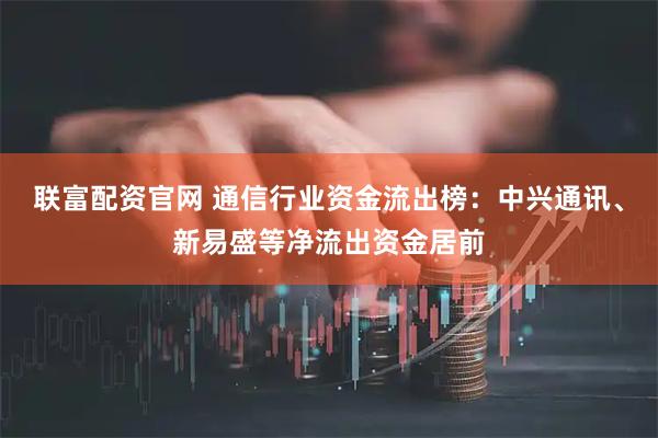联富配资官网 通信行业资金流出榜：中兴通讯、新易盛等净流出资金居前