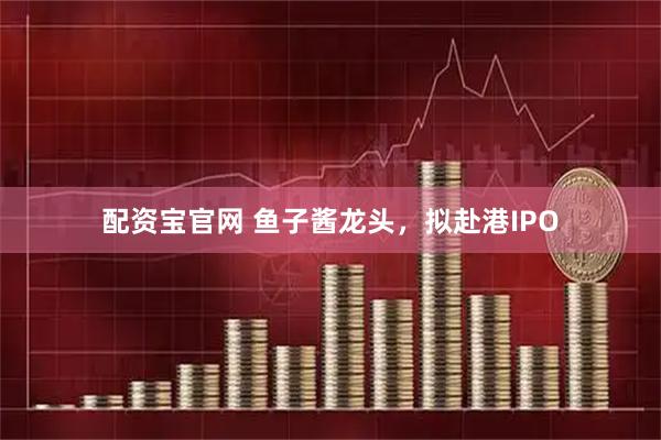 配资宝官网 鱼子酱龙头，拟赴港IPO