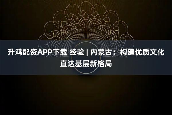 升鸿配资APP下载 经验 | 内蒙古：构建优质文化直达基层新格局