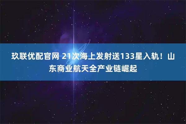 玖联优配官网 21次海上发射送133星入轨！山东商业航天全产业链崛起
