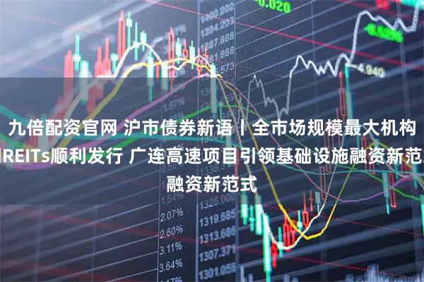 九倍配资官网 沪市债券新语丨全市场规模最大机构间REITs顺利发行 广连高速项目引领基础设施融资新范式