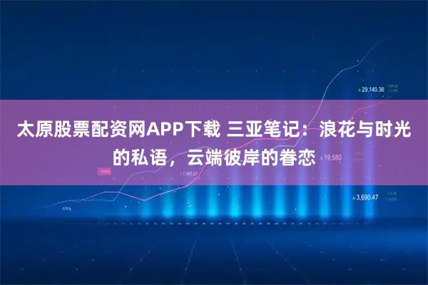 太原股票配资网APP下载 三亚笔记：浪花与时光的私语，云端彼岸的眷恋
