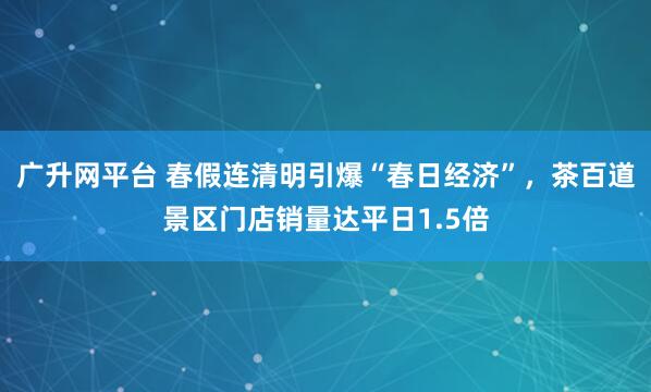 广升网平台 春假连清明引爆“春日经济”，茶百道景区门店销量达平日1.5倍