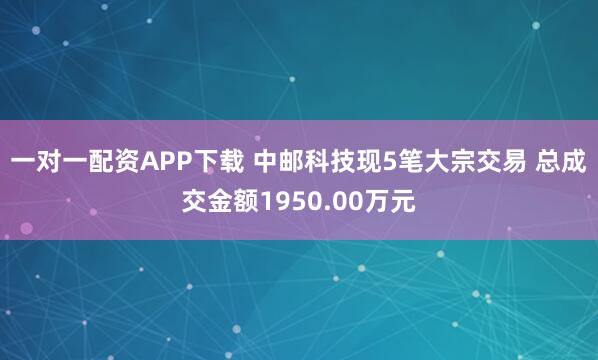 一对一配资APP下载 中邮科技现5笔大宗交易 总成交金额1950.00万元