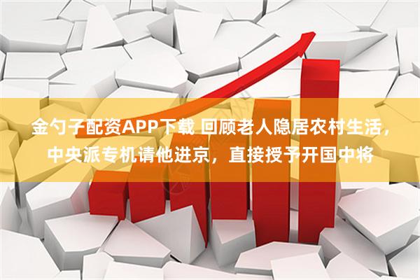 金勺子配资APP下载 回顾老人隐居农村生活，中央派专机请他进京，直接授予开国中将
