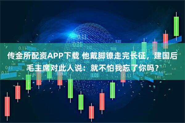 传金所配资APP下载 他戴脚镣走完长征，建国后毛主席对此人说：就不怕我忘了你吗？