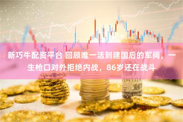 新巧牛配资平台 回顾唯一活到建国后的军阀，一生枪口对外拒绝内战，86岁还在战斗