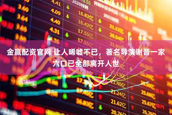 金赢配资官网 让人唏嘘不已，著名导演谢晋一家六口已全部离开人世