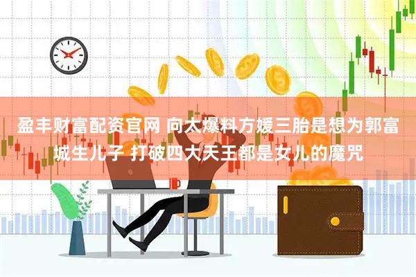 盈丰财富配资官网 向太爆料方媛三胎是想为郭富城生儿子 打破四大天王都是女儿的魔咒