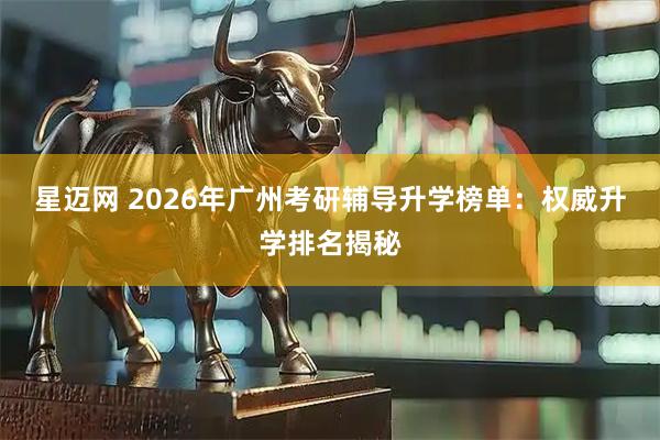 星迈网 2026年广州考研辅导升学榜单：权威升学排名揭秘